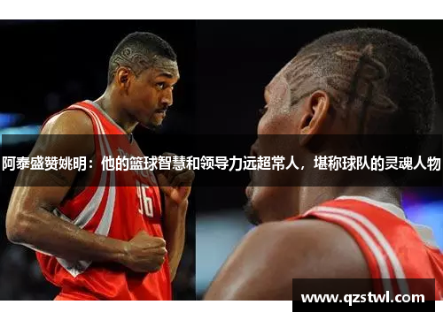 阿泰盛赞姚明：他的篮球智慧和领导力远超常人，堪称球队的灵魂人物