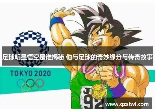 足球明星悟空是谁揭秘 他与足球的奇妙缘分与传奇故事