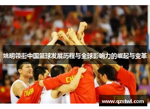 姚明领衔中国篮球发展历程与全球影响力的崛起与变革