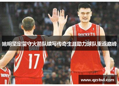 姚明坚定留守火箭队续写传奇生涯助力球队重返巅峰